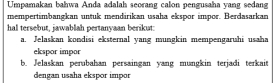 Umpamakan bahwa Anda adalah seorang calon pengusaha yang sedang 
mempertimbangkan untuk mendirikan usaha ekspor impor. Berdasarkan 
hal tersebut, jawablah pertanyaan berikut: 
a. Jelaskan kondisi eksternal yang mungkin mempengaruhi usaha 
ekspor impor 
b. Jelaskan perubahan persaingan yang mungkin terjadi terkait 
dengan usaha ekspor impor