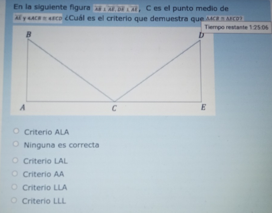 En la siguiente figura overline AB⊥ overline AE, overline DE⊥ overline AE ， C es el punto medio de
overline AE ∠ ACB≌ ∠ ECD ¿Cuál es el criterio que demuestra que △ ACB≌ △ ECD ?
Tiempo restante 1:25:06
Criterio ALA
Ninguna es correcta
Criterio LAL
Criterio AA
Criterio LLA
Criterio LLL