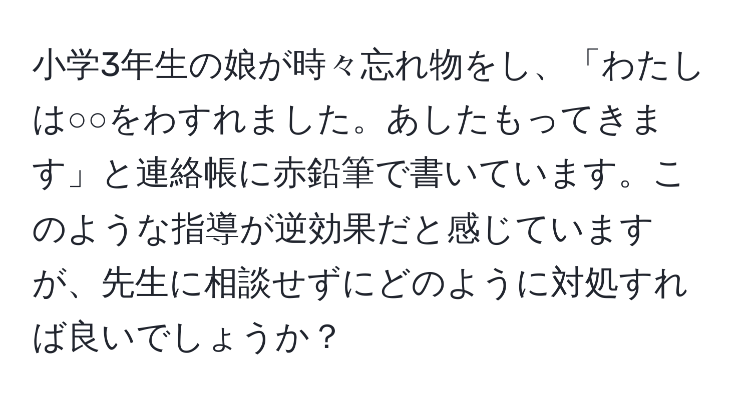 小学3年生の娘が時々忘れ物をし、「わたしは○○をわすれました。あしたもってきます」と連絡帳に赤鉛筆で書いています。このような指導が逆効果だと感じていますが、先生に相談せずにどのように対処すれば良いでしょうか？