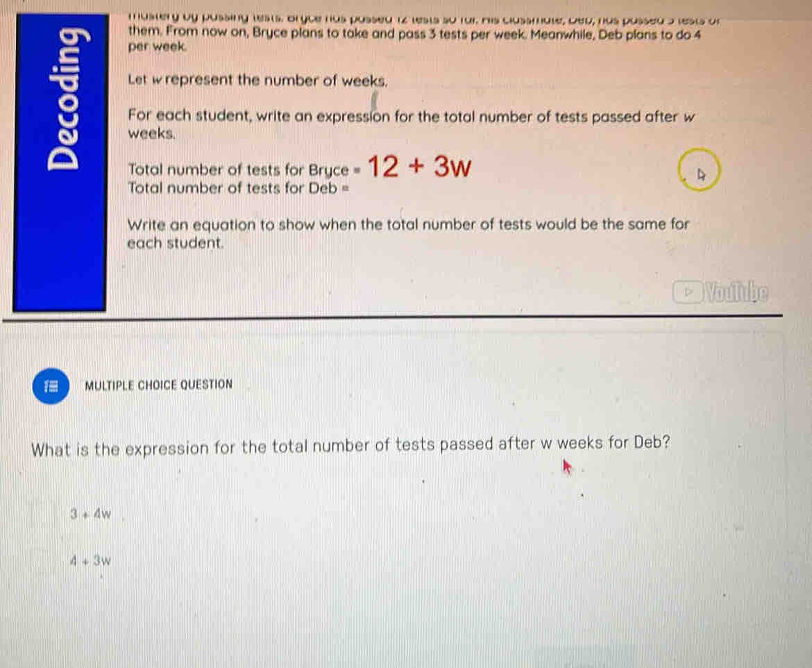 mustery by pussing tests, Bryce has passed 12 lests so far His classmate, Deu, has passed a lests of
them. From now on, Bryce plans to take and pass 3 tests per week. Meanwhile, Deb plans to do 4
per week.
Let wrepresent the number of weeks.
For each student, write an expression for the total number of tests passed after w
weeks.
Total number of tests for Bryce -12+3w
4
Total number of tests for Deb =
Write an equation to show when the total number of tests would be the same for
each student.
* Voulube
1 MULTIPLE CHOICE QUESTION
What is the expression for the total number of tests passed after w weeks for Deb?
3+4w
4+3w
