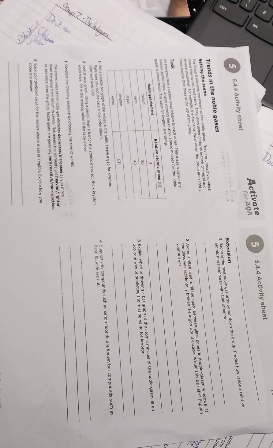 for AQA 5_ 5.4.4 Activity sheet 
Activate 
5 5.4.4 Activity sheet 
1 Radon is the next noble gas after xenon down the group. Predict how radon’s relative 
Extension 
oinoys २ ou! 
Trends in the noble gases 
quəu 
The Group 0 elements are known as the noble gases. They are unreactive, which __atomic mass compares with that of xenon. 
Setting the scene 
means they do not react easily. They show some patterns in their chemical and 
physical properties. For example, the elements lower down the group are slightly 
more reactive than those at the top of the group. 
have a certain mass relative to each other. This mass is called the 2 Argon is often used to fill the space between glass panes in double-glazed windows. If 
ng the relative atomic masses for the noble _your answer. the glass was accidentally broken the argon would escape. Would this be safe? Explain 
Task 
_ 
3 Expiain whether drawing a bar graph of the atomic masses of the noble gases is an 
accurate way of predicting the missing value for krypton. 
_ 
1 Plot a suitable bar graph of the valu 
Label your axes fully 4 Suggest why compounds such as xenon fluoride are known but compounds such as 
Make sure you plot the data in the order shown. 
_ 
2 Look at your graph. Using a pencil, draw a bar for the atomic mass you think krypton _neon fluoride are not. 
would have. Fill in the missing value in the table above, 
_ 
1 Complete the following sentence by choosing the correct words:_ 
The stomic mass of the noble gas elements decreases/increases as you move 
down the group from helium to xenon. This means the elements get heavier/lighter 
as you move down the group. Noble gases are generally very reactive/non-reactive. 
2 State your predicted value for the relative atomic mass of krypton. Explain how you 
chose this answer. 
_ 
_