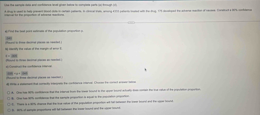 Use the sample data and confidence level given below to complete parts (a) through (d)
A drug is used to help prevent blood clots in certain patients. In clinical trials, among 4333 patients treated with the drug, 175 developed the adverse reaction of nausea. Construct a 90% confidence
interval for the proportion of adverse reactions.
a) Find the best point estimate of the population proportion p.
040
(Round to three decimal places as needed.)
b) Identify the value of the margin of error E.
E=□ 005
(Round to three decimal places as needed.)
c) Construct the confidence interval.
035
(Round to three decimal places as needed.)
d) Write a statement that correctly interprets the confidence interval. Choose the correct answer below.
A. One has 90% confidence that the interval from the lower bound to the upper bound actually does contain the true value of the population proportion.
B. One has 90% confidence that the sample proportion is equal to the population proportion.
C. There is a 90% chance that the true value of the population proportion will fall between the lower bound and the upper bound.
D. 90% of sample proportions will fall between the lower bound and the upper bound.