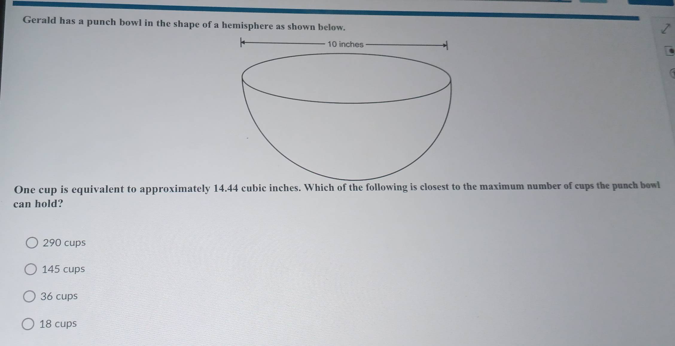 Gerald has a punch bowl in the shape of a hemisphere as shown below.
One cup is equivalent to approximately 14.44 cubic inches. Which of the following is closest to the maximum number of cups the punch bowl
can hold?
290 cups
145 cups
36 cups
18 cups