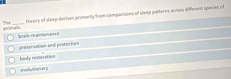 The _theory of sleep derives primarily from comparisons of sleep patterns across different species of
animals.
brain-maintenance
preservation and protection
body restoration
evolutionary