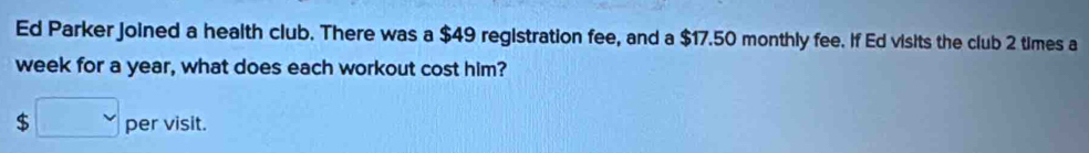 Ed Parker joined a health club. There was a $49 registration fee, and a $17.50 monthly fee. If Ed visits the club 2 times a 
week for a year, what does each workout cost him? 
s □ pervisit.