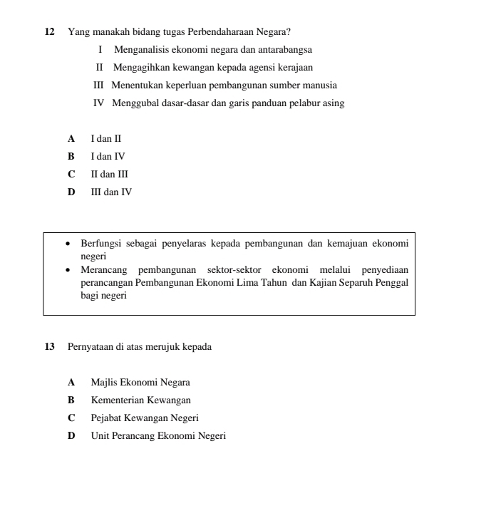 Yang manakah bidang tugas Perbendaharaan Negara?
I Menganalisis ekonomi negara dan antarabangsa
II Mengagihkan kewangan kepada agensi kerajaan
III Menentukan keperluan pembangunan sumber manusia
IV Menggubal dasar-dasar dan garis panduan pelabur asing
A I dan I
B I dan IV
C II dan III
D Ⅲ dan IV
Berfungsi sebagai penyelaras kepada pembangunan dan kemajuan ekonomi
negeri
Merancang pembangunan sektor-sektor ekonomi melalui penyediaan
perancangan Pembangunan Ekonomi Lima Tahun dan Kajian Separuh Penggal
bagi negeri
13 Pernyataan di atas merujuk kepada
A Majlis Ekonomi Negara
B Kementerian Kewangan
C Pejabat Kewangan Negeri
D Unit Perancang Ekonomi Negeri