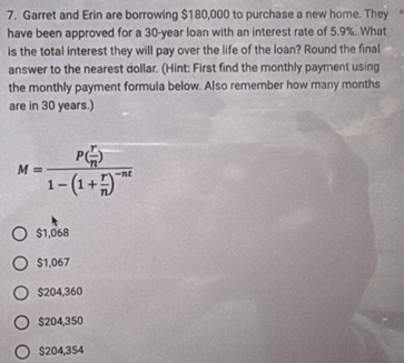 Garret and Erin are borrowing $180,000 to purchase a new home. They
have been approved for a 30-year loan with an interest rate of 5.9%. What
is the total interest they will pay over the life of the loan? Round the final
answer to the nearest dollar. (Hint: First find the monthly payment using
the monthly payment formula below. Also remember how many months
are in 30 years.)
M=frac P( r/n )1-(1+ r/n )^-nt
$1,068
$1,067
$204,360
$204,350
$204,354