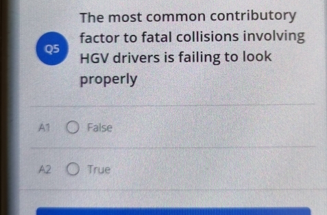 The most common contributory
factor to fatal collisions involving
Q5 HGV drivers is failing to look
properly
A1 False
A2 True