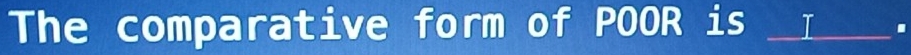 The comparative form of POOR is __I__ .