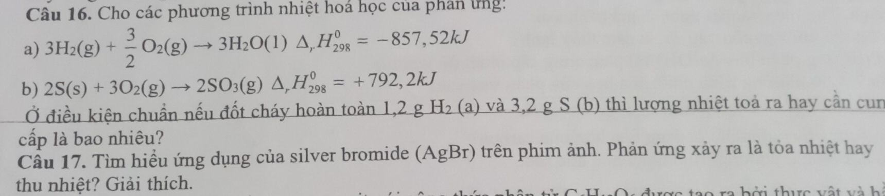 Cho các phương trình nhiệt hoá học của phân ứng: 
a) 3H_2(g)+ 3/2 O_2(g)to 3H_2O(l)△ , H_(298)^0=-857,52kJ
b) 2S(s)+3O_2(g)to 2SO_3(g)△ , H_(298)^0=+792,2kJ
Ở điều kiện chuẩn nếu đốt cháy hoàn toàn 1,2 g H_2(a ) và 3,2 g S(b) thì lượng nhiệt toả ra hay cần cur 
cấp là bao nhiêu? 
Cầu 17. Tìm hiểu ứng dụng của silver bromide (AgBr) trên phim ảnh. Phản ứng xảy ra là tỏa nhiệt hay 
thu nhiệt? Giải thích. 
ao ra bởi thực vật và h