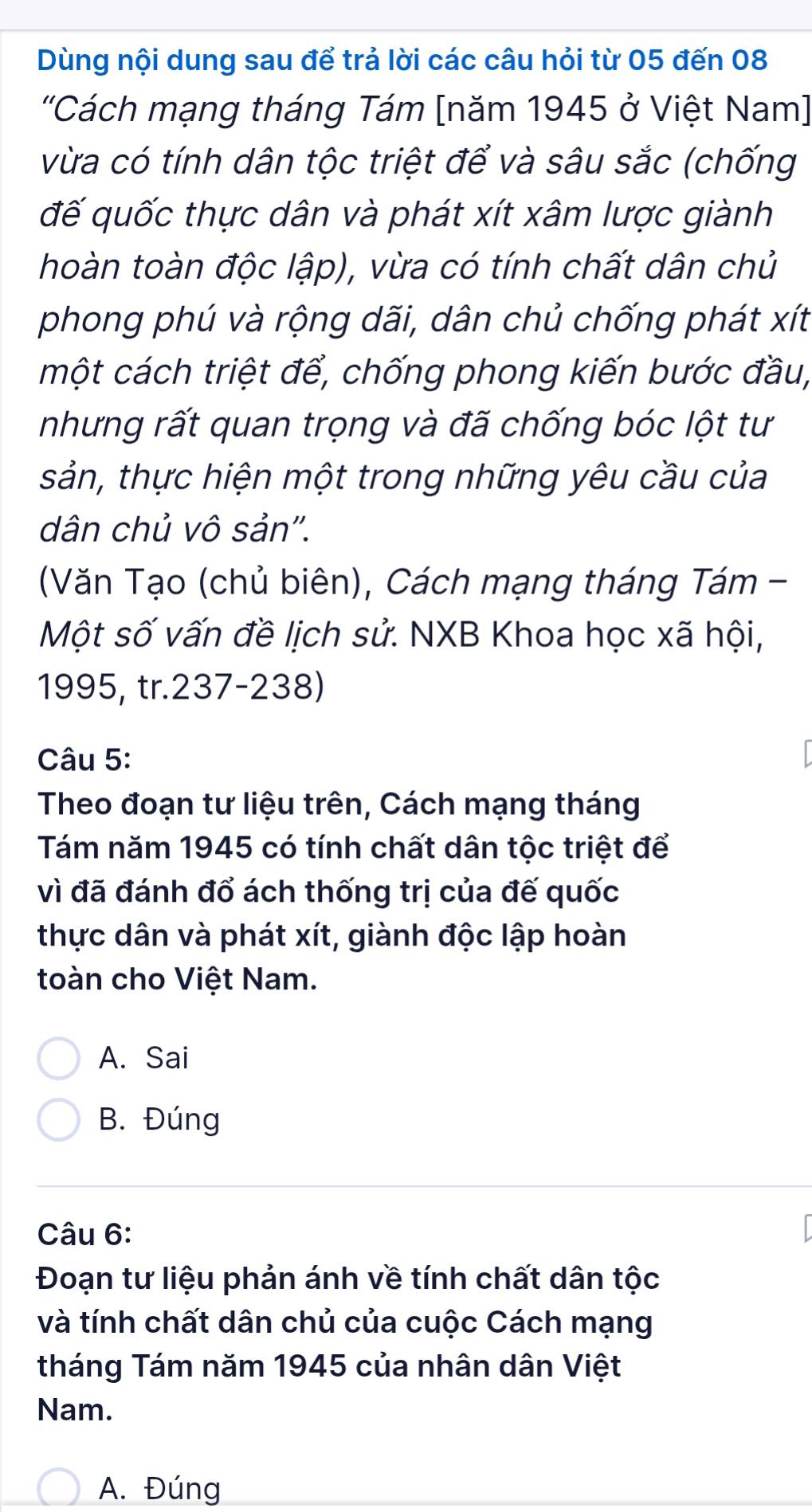 Dùng nội dung sau để trả lời các câu hỏi từ 05 đến 08
'Cách mạng tháng Tám [năm 1945 ở Việt Nam]
vừa có tính dân tộc triệt để và sâu sắc (chống
đế quốc thực dân và phát xít xâm lược giành
hoàn toàn độc lập), vừa có tính chất dân chủ
phong phú và rộng dãi, dân chủ chống phát xít
một cách triệt để, chống phong kiến bước đầu,
nhưng rất quan trọng và đã chống bóc lột tư
sản, thực hiện một trong những yêu cầu của
dân chủ vô sản''.
(Văn Tạo (chủ biên), Cách mạng tháng Tám -
Một số vấn đề lịch sử. NXB Khoa học xã hội,
1995, tr.237-238)
Câu 5:
Theo đoạn tư liệu trên, Cách mạng tháng
Tám năm 1945 có tính chất dân tộc triệt để
vì đã đánh đổ ách thống trị của đế quốc
thực dân và phát xít, giành độc lập hoàn
toàn cho Việt Nam.
A. Sai
B. Đúng
Câu 6:
Đoạn tư liệu phản ánh về tính chất dân tộc
và tính chất dân chủ của cuộc Cách mạng
tháng Tám năm 1945 của nhân dân Việt
Nam.
A. Đúng