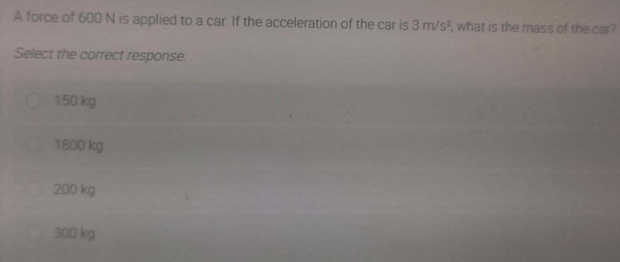 A force of 600 N is applied to a car. If the acceleration of the car is 3m/s^2 , what is the mass of the car?
Select the correct response:
150 kg
1800 kg
200 kg
300 kg