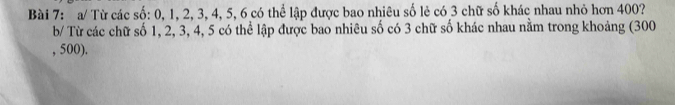 a/ Từ các số: 0, 1, 2, 3, 4, 5, 6 có thể lập được bao nhiêu số lẻ có 3 chữ số khác nhau nhỏ hơn 400? 
b/ Từ các chữ số 1, 2, 3, 4, 5 có thể lập được bao nhiêu số có 3 chữ số khác nhau nằm trong khoảng (300
, 500).