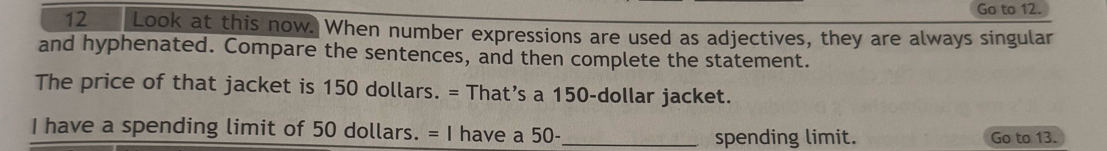 Go to 12. 
12 Look at this now. When number expressions are used as adjectives, they are always singular 
and hyphenated. Compare the sentences, and then complete the statement. 
The price of that jacket is 150 dollars. = That’s a 150-dollar jacket. 
I have a spending limit of 50 dollars. = I have a 50 - _Go to 13. 
spending limit.