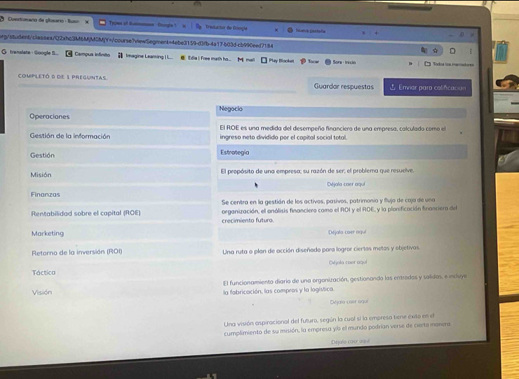 Cuestionario de glosario - Busi Types of Busnsnees - Google 1 Treductur de Googla Nueva pastaña R
rg/student/classes/Q2xhc3M6MjM0MjY=/course?vtewSegment=4ebe3159-d3fb-4a17-b03d-cb990eed7184
;
G translate - Google S... Campus infinito Imagine Learing | L. @ Edia | Free math ho... M mail Play Blooket Tocar Sora · Inicio Todoa los maradore
completó o de 1 preguntas Guardar respuestas  Enviar paro calificación
Negocio
Operaciones
El ROE es una medida del desempeño financiero de una empresa, calculado como el
Gestión de la información ingreso neto dividido por el capital social total.
Gestión Estrategia
Misión El propósito de una empresa; su razón de ser; el problema que resuelve.
Finanzas Déjalo caer aquí
Se centra en la gestión de los activos, pasivos, patrimonio y flujo de coja de una
Rentabilidad sobre el capital (ROE) organización, el análisis financiero como el ROI y el ROE, y la planificación financiera del
crecimiento futuro
Marketing Déjalo caer aqui
Retorno de la inversión (ROI) Una ruta o plan de acción diseñado para lograr ciertas metas y objetivos.
Táctica Déjolo caer aqui
El funcionamiento diario de una organización, gestionando las entradas y salidas, e incluye
Visión la fabricación, las compras y la logística.
Déjata caer aqui
Una visión aspiracional del futuro, según la cual si la empresa tiene éxito en el
cumplimiento de su misión, la empresa yío el mundo podrían verse de cierta manera
Déjulo caer auol