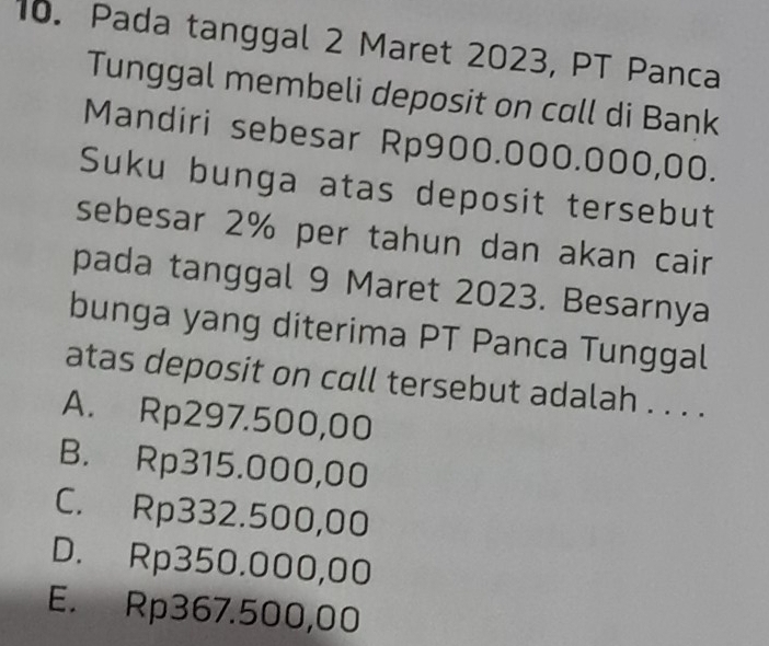 Pada tanggal 2 Maret 2023, PT Panca
Tunggal membeli deposit on call di Bank
Mandiri sebesar Rp900.000.000,00.
Suku bunga atas deposit tersebut
sebesar 2% per tahun dan akan cair
pada tanggal 9 Maret 2023. Besarnya
bunga yang diterima PT Panca Tunggal
atas deposit on call tersebut adalah . . . .
A. Rp297.500,00
B. Rp315.000,00
C. Rp332.500,00
D. Rp350.000,00
E. Rp367.500,00