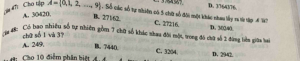 3764367. D. 3764376.
A. 30420.
Câu 47: Cho tập A= 0,1,2,...,9. Số các số tự nhiên có 5 chữ số đôi một khác nhau lấy ra từ tập M là?
B. 27162. C. 27216. D. 30240.
chữ số 1 và 3?
Câu 48: Có bao nhiêu số tự nhiên gồm 7 chữ số khác nhau đôi một, trong đó chữ số 2 đứng liền giữa hai
A. 249.
B. 7440. C. 3204. D. 2942.
49: Cho 10 điểm phân biệt 4.4