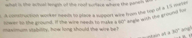 what is the actual length of the roof surface where the panels w 
. A construction worker needs to place a support wire from the top of a 15 meter
tower to the ground. If the wire needs to make a 60° angle with the ground for 
maximum stability, how long should the wire be? angl 
auntain at à 30°