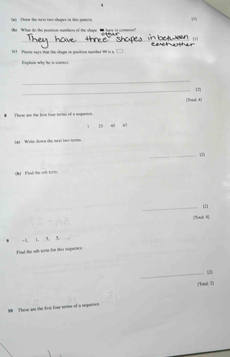 4 
(a) Draw the next two shapes in this pattern. 
(b) What do the position numbers of the shape _ have in common? 
_ 
__ 
[1] 
(c) Pierre says that the shape in position number 99 is a □ 、 
Explain why he is correct. 
_ 
_[2] 
[Total: 4] 
8 These are the first four terms of a sequence.
1 23 45 67
(a) Write down the next two terms. 
_ 
_[2] 
(b) Find the 4th term. 
_[2] 
[Total: 4] 
9 -1 、 1 、 3 、 5 、 
Find the nth term for this sequence. 
_[2] 
[Total: 2] 
10 These are the first four terms of a sequence.