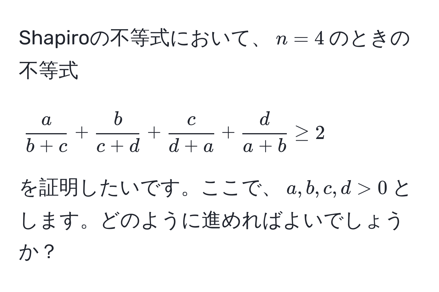 Shapiroの不等式において、$n=4$のときの不等式  
$$ a/b+c  +  b/c+d  +  c/d+a  +  d/a+b  ≥ 2$$  
を証明したいです。ここで、$a, b, c, d > 0$とします。どのように進めればよいでしょうか？