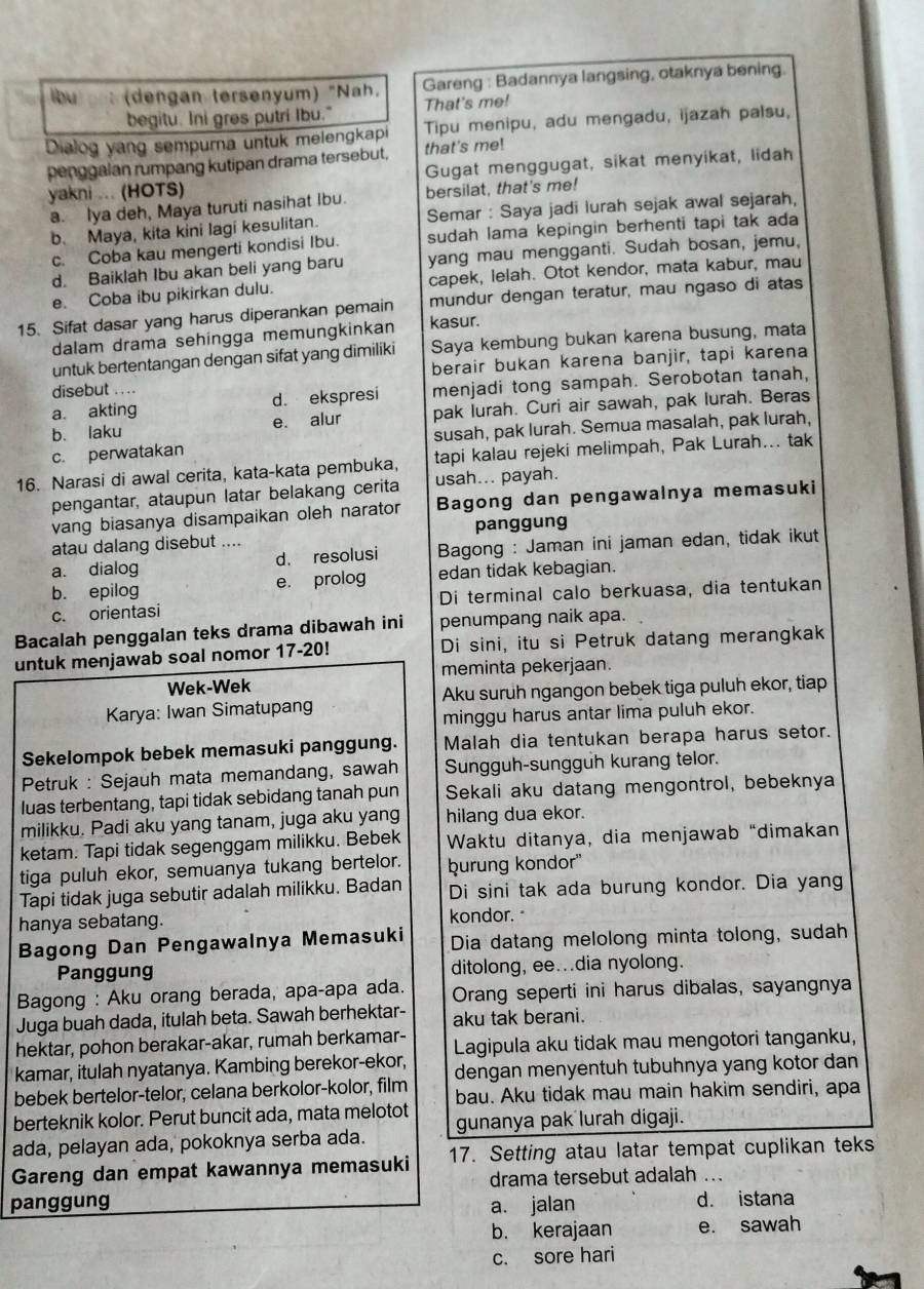 lbu (dengan tersenyum) "Nah. Gareng : Badannya langsing, otaknya bening.
begitu. Ini gres putri Ibu." That's me!
Dialog yang sempurna untuk melengkapi Tipu menipu, adu mengadu, ijazah palsu,
penggalan rumpang kutipan drama tersebut, that's me!
yakni ... (HOTS) Gugat menggugat, sikat menyikat, lidah
a. Iya deh, Maya turuti nasihat Ibu. bersilat, that's me!
b. Maya, kita kini Iagi kesulitan. Semar : Saya jadi lurah sejak awal sejarah,
c. Coba kau mengerti kondisi Ibu. sudah lama kepingin berhenti tapi tak ada
d. Baiklah Ibu akan beli yang baru yang mau mengganti. Sudah bosan, jemu,
e. Coba ibu pikirkan dulu. capek, lelah. Otot kendor, mata kabur, mau
15. Sifat dasar yang harus diperankan pemain mundur dengan teratur, mau ngaso di atas
dalam drama sehingga memungkinkan kasur.
untuk bertentangan dengan sifat yang dimiliki Saya kembung bukan karena busung, mata
disebut .... berair bukan karena banjir, tapi karena
a. akting d. ekspresi menjadi tong sampah. Serobotan tanah,
b. laku e. alur pak lurah. Curi air sawah, pak lurah. Beras
c. perwatakan susah, pak lurah. Semua masalah, pak lurah,
16. Narasi di awal cerita, kata-kata pembuka, tapi kalau rejeki melimpah, Pak Lurah... tak
pengantar, ataupun latar belakang cerita usah... payah.
vang biasanya disampaikan oleh narator Bagong dan pengawalnya memasuki
atau dalang disebut .... panggung
a. dialog d. resolusi  Bagong : Jaman ini jaman edan, tidak ikut
b. epilog e. prolog edan tidak kebagian.
c. orientasi Di terminal calo berkuasa, dia tentukan
Bacalah penggalan teks drama dibawah ini penumpang naik apa.
untuk menjawab soal nomor 17-20! Di sini, itu si Petruk datang merangkak
Wek-Wek meminta pekerjaan.
Karya: Iwan Simatupang Aku suruh ngangon bebek tiga puluh ekor, tiap
minggu harus antar lima puluh ekor.
Sekelompok bebek memasuki panggung. Malah dia tentukan berapa harus setor.
Petruk : Sejauh mata memandang, sawah Sungguh-sungguh kurang telor.
luas terbentang, tapi tidak sebidang tanah pun Sekali aku datang mengontrol, bebeknya
milikku. Padi aku yang tanam, juga aku yang hilang dua ekor.
ketam. Tapi tidak segenggam milikku. Bebek Waktu ditanya, dia menjawab “dimakan
tiga puluh ekor, semuanya tukang bertelor. burung kondor''
Tapi tidak juga sebutir adalah milikku. Badan Di sini tak ada burung kondor. Dia yang
hanya sebatang. kondor."
Bagong Dan Pengawalnya Memasuki Dia datang melolong minta tolong, sudah
Panggung ditolong, ee...dia nyolong.
Bagong : Aku orang berada, apa-apa ada. Orang seperti ini harus dibalas, sayangnya
Juga buah dada, itulah beta. Sawah berhektar- aku tak berani.
hektar, pohon berakar-akar, rumah berkamar- Lagipula aku tidak mau mengotori tanganku,
kamar, itulah nyatanya. Kambing berekor-ekor, dengan menyentuh tubuhnya yang kotor dan
bebek bertelor-telor, celana berkolor-kolor, film bau. Aku tidak mau main hakim sendiri, apa
berteknik kolor. Perut buncit ada, mata melotot gunanya pak lurah digaji.
ada, pelayan ada, pokoknya serba ada.
Gareng dan empat kawannya memasuki 17. Setting atau latar tempat cuplikan teks
drama tersebut adalah ...
panggung a. jalan d. istana
b. kerajaan e. sawah
c. sore hari