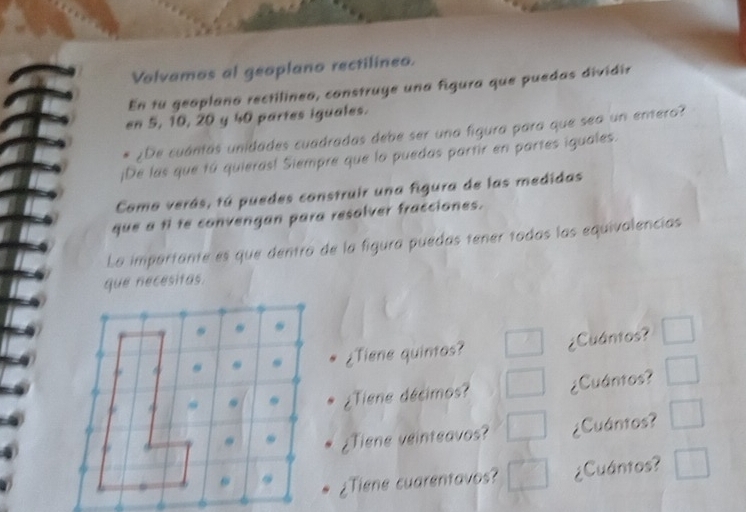 Valvamos al geoplano rectilineo. 
En tu geoplana rectilineo, construye una figura que puedas dividir 
en 5, 10, 20 y 40 partes iguales. 
¿De cuántas unidades cuadradas debe ser una figura para que sea un entero? 
¡De las que tú quieras! Siempre que lo puedas partir en partes iguales. 
Como verás, tú puedes construir una figura de las medidas 
que a f te convengan para resolver fracciones. 
La importante es que dentro de la figura puedas tener todas las equivalencias 
que necesitas. 
¿Tiene quintos? ¿Cuántos? □ 
¿Tiene décimos? ¿Cuántos? □ 
¿Tiene veinteavos? □ ¿Cuántos? □ 
¿Tiene cuarentavos? □ ¿Cuántos? □