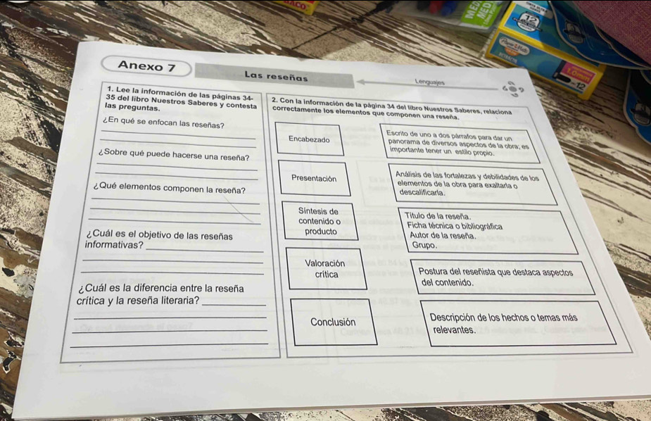 Anexo 7 Las reseñas Lenguajes 
-12 
1. Lee la información de las páginas 34 - 
35 del libro Nuestros Saberes y contesta 2. Con la información de la página 34 del libro Nuestros Saberes, relaciona 
las preguntas. correctamente los elementos que componen una reseña. 
_¿En qué se enfocan las reseñas? Escrito de uno a dos párrafos para dar un 
_Encabezado panorama de diversos aspectos de la obra; es 
importante tener un estilo propio. 
_ 
¿Sobre qué puede hacerse una reseña? 
_ 
Análisis de las fortalezas y debilidades de los 
Presentación elementos de la obra para exaltaría o 
_ 
¿Qué elementos componen la reseña? descalificarla. 
_ 
_ 
Sintesis de Título de la reseña. 
contenido o 
¿Cuál es el objetivo de las reseñas producto Ficha técnica o bibliográfica 
Autor de la reseña 
informativas?_ Grupo. 
_ 
Valoración 
_crítica Postura del reseñista que destaca aspectos 
Cuál es la diferencia entre la reseña 
del contenido. 
crítica y la reseña literaria?_ 
_ 
_Conclusión Descripción de los hechos o temas más 
relevantes. 
_