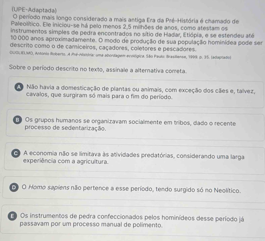 (UPE-Adaptada)
O período mais longo considerado a mais antiga Era da Pré-História é chamado de
Paleolítico. Ele iniciou-se há pelo menos 2,5 milhões de anos, como atestam os
instrumentos simples de pedra encontrados no sítio de Hadar, Etiópia, e se estendeu até
10 000 anos aproximadamente. O modo de produção de sua população hominídea pode ser
descrito como o de carniceiros, caçadores, coletores e pescadores.
GUGLIELMO, Antonio Roberto. A Pré-História: uma abordagem ecológica. São Paulo: Brasiliense, 1999. p. 35. (adaptado)
Sobre o período descrito no texto, assinale a alternativa correta.
Ao Não havia a domesticação de plantas ou animais, com exceção dos cães e, talvez,
cavalos, que surgiram só mais para o fim do período.
B) Os grupos humanos se organizavam socialmente em tribos, dado o recente
processo de sedentarização.
A economia não se limitava às atividades predatórias, considerando uma larga
experiência com a agricultura.
Do O Homo sapiens não pertence a esse período, tendo surgido só no Neolítico.
E Os instrumentos de pedra confeccionados pelos hominídeos desse período já
passavam por um processo manual de polimento.