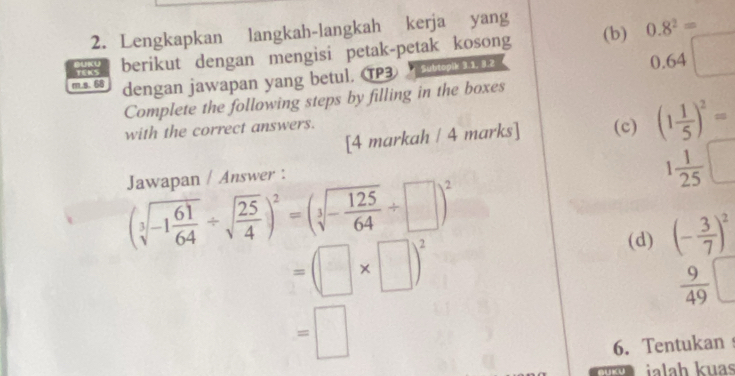 Lengkapkan langkah-langkah kerja yang (b) 0.8^2=
berikut dengan mengisi petak-petak kosong
m s. 68 dengan jawapan yang betul. TP3 2 0.64□
Complete the following steps by filling in the boxes 
[4 markah / 4 marks] (c) (1 1/5 )^2=
with the correct answers. 
Jawapan / Answer :
1 1/25 □
(sqrt[3](-1frac 61)64/ sqrt(frac 25)4)^2=(sqrt[3](-frac 125)64/ □ )^2
=(□ * □ )^2
(d) (- 3/7 )^2
 9/49 
=□
6. Tentukan 
BUKU ialaḥ kuas