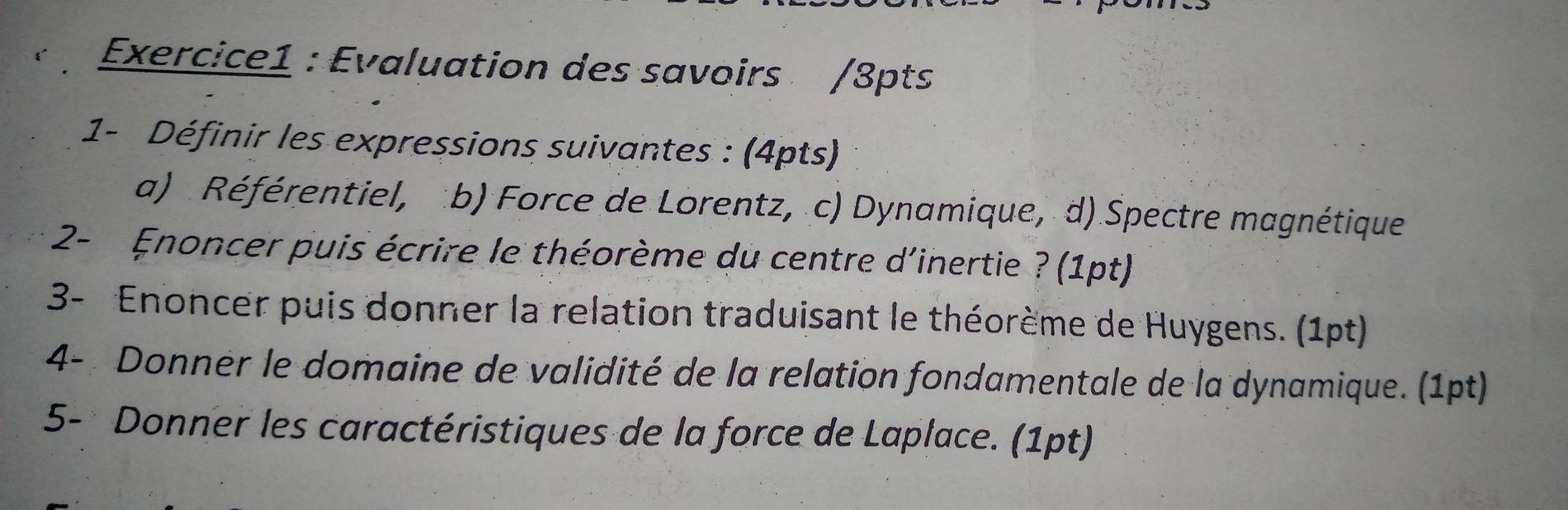 Evaluation des savoirs /3pts 
1- Définir les expressions suivantes : (4pts) 
a) Référentiel, b) Force de Lorentz, c) Dynamique, d) Spectre magnétique 
2- Enoncer puis écrire le théorème du centre d'inertie ? (1pt) 
3- Enoncer puis donner la relation traduisant le théorème de Huygens. (1pt) 
4- Donner le domaine de validité de la relation fondamentale de la dynamique. (1pt) 
5- Donner les caractéristiques de la force de Laplace. (1pt)