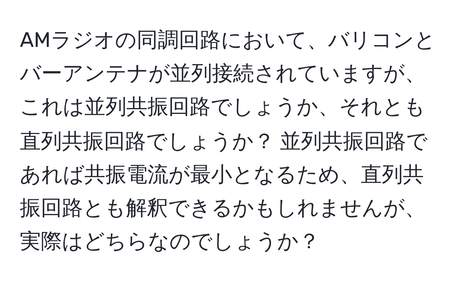 AMラジオの同調回路において、バリコンとバーアンテナが並列接続されていますが、これは並列共振回路でしょうか、それとも直列共振回路でしょうか？ 並列共振回路であれば共振電流が最小となるため、直列共振回路とも解釈できるかもしれませんが、実際はどちらなのでしょうか？