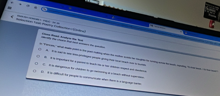 T10s
EN3LSH HONORS 1- P4(A) - 24-25
Selection Test: Poetry Collection 1 (Online)

Close Read: Analyze the Text
Identify the choice that best answers the question.
A. It is sad to see less-privileged people giving their local beach over to tounsts
In "Fences," what main point is the poet making when the mother scolds her daughter for running across the beach, repeating, "I's ther beach. I It's ther beacr"
B. It is important for a parent to teach his or her children respect and obedience
C. It is dangerous for children to go swimming at a beach without supervision.
D. it is difficult for people to communicate when there is a language barrer.