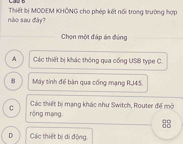 Cau 6
Thiết bị MODEM KHÔNG cho phép kết nối trong trường hợp
nào sau đây?
Chọn một đáp án đúng
A Các thiết bị khác thông qua cổng USB type C.
B Máy tính để bàn qua cổng mạng RJ45.
C Các thiết bị mạng khác như Switch, Router để mở
rộng mạng.
D Các thiết bị di động.