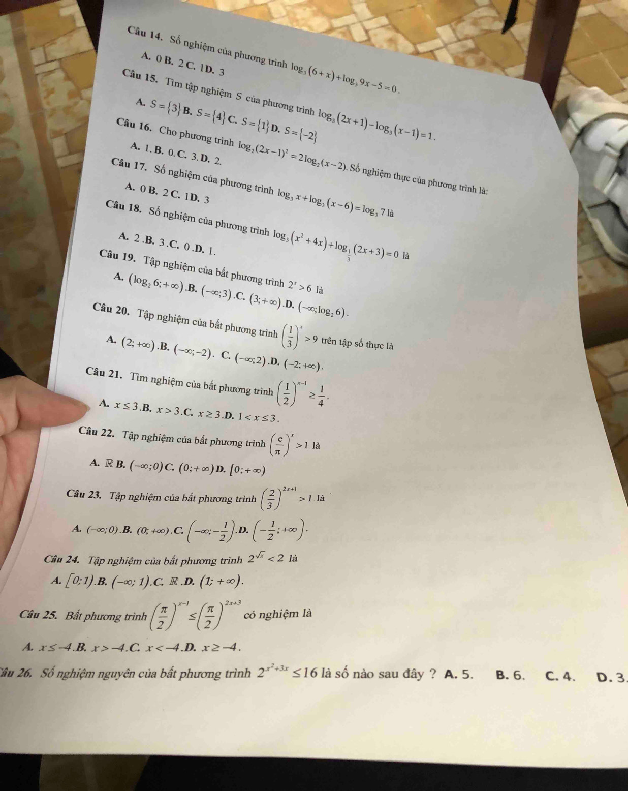 Số nghiệm của phương trình log _3(6+x)+log _39x-5=0.
A. 0 B. 2 C. 1D. 3
Câu 15. Tìm tập nghiệm S của phương trình log _3(2x+1)-log _3(x-1)=1.
A. S= 3 B.S= 4 C.S= 1 D.S= -2
A. 1. B. 0. C. 3. D. 2.
Câu 16. Cho phương trình log _2(2x-1)^2=2log _2(x-2) Số nghiệm thực của phương trình là:
Câu 17. Số nghiệm của phương trình log _3x+log _3(x-6)=log _371a
A. 0 B. 2 C. 1D. 3
Câu 18. Số nghiệm của phương trình log _3(x^2+4x)+log _ 1/3 (2x+3)=0 là
A. 2.B. 3.C. 0.D. 1.
Câu 19. Tập nghiệm của bất phương trình 2^x>6 là
A. (log _26;+∈fty ).B.(-∈fty ;3).C.(3;+∈fty ).D.(-∈fty ;log _26).
Câu 20. Tập nghiệm của bất phương trình ( 1/3 )^x>9 trên tập số thực là
A. (2;+∈fty ).B.(-∈fty ;-2).C.(-∈fty ;2).D.(-2;+∈fty ).
Câu 21. Tìm nghiệm của bất phương trình ( 1/2 )^x-1≥  1/4 .
A. x≤ 3.B.x>3.C x≥ 3.D.1
Câu 22. Tập nghiệm của bất phương trình ( e/π  )^x>1la
A. R B. (-∈fty ;0)C.(0;+∈fty )D.[0;+∈fty )
Câu 23. Tập nghiệm của bất phương trình ( 2/3 )^2x+1>1.1a
A. (-∈fty ;0).B.(0;+∈fty ).C.(-∈fty ;- 1/2 ) D. (- 1/2 ;+∈fty ).
Câu 24. Tập nghiệm của bất phương trình 2^(sqrt(x))<2</tex> là
A. [0;1).B.(-∈fty ;1).C.R.D.(1;+∈fty ).
Câu 25. Bất phương trình ( π /2 )^x-1≤ ( π /2 )^2x+3 có nghiệm là
A. x≤ -4. B. x>-4.C. x .D. x≥ -4.
Câu 26. Số nghiệm nguyên của bất phương trình 2^(x^2)+3x≤ 16 là số nào sau đây ? A. 5. B. 6. C. 4. D. 3