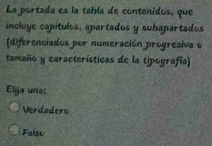 La portada es la tabía de contenidos, que
incluye capítulos, apartados y suhapartados
(diferenciados por numeración progresiva o
tamaño y características de la tipografía)
Elija une:
Verdadero
Falso