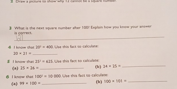 Draw a picture to show why 12 cannot be a square number. 
3 What is the next square number after 100? Explain how you know your answer 
is correct. 
_ 
4 I know that 20^2=400. Use this fact to calculate: 
_ 20* 21=
5 I know that 25^2=625. Use this fact to calculate: 
(a) 25* 26= _(b) 24* 25= _ 
6 I know that 100^2=10000. Use this fact to calculate: 
(a) 99* 100= _(b) 100* 101= _