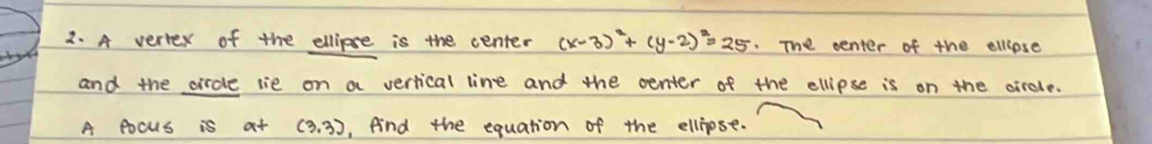 A veriex of the ellipse is the center (x-3)^2+(y-2)^2=25. The center of the ellpse 
and the circle lie on a vertical line and the center of the ellipse is on the circle. 
A pocus is at (3,3) , fnd the equation of the ellipse.