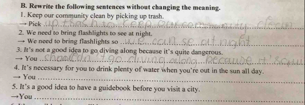 Rewrite the following sentences without changing the meaning. 
1. Keep our community clean by picking up trash. 
Pick_ 
2. We need to bring flashlights to see at night. 
→ We need to bring flashlights so_ 
3. It’s not a good idea to go diving along because it’s quite dangerous. 
→ You_ 
4. It’s necessary for you to drink plenty of water when you’re out in the sun all day. 
→ You_ 
5. It’s a good idea to have a guidebook before you visit a city. 
→You_