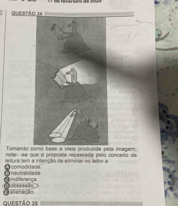 de fevereiro de 2024
QUESTÃO 34
Tomando como base a ideia produzida pela imagem,
nota- -se que a proposta repassada pelo conceito de
leitura tem a intenção de eliminar no leitor a
A comodidade.
B neutralidade.
c indiferença.
Dobsessão.
E alienação.
QUESTÃO 35