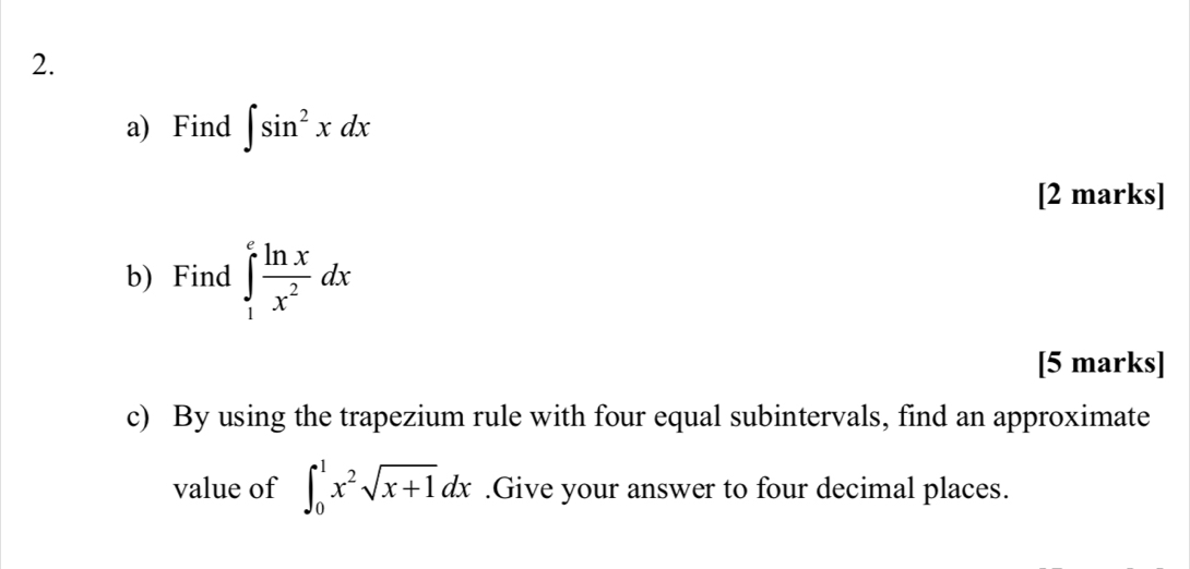 Find ∈t sin^2xdx
[2 marks]
b) Find ∈tlimits _1^(efrac ln x)x^2dx
[5 marks]
c) By using the trapezium rule with four equal subintervals, find an approximate
value of ∈t _0^(1x^2)sqrt(x+1)dx.Give your answer to four decimal places.