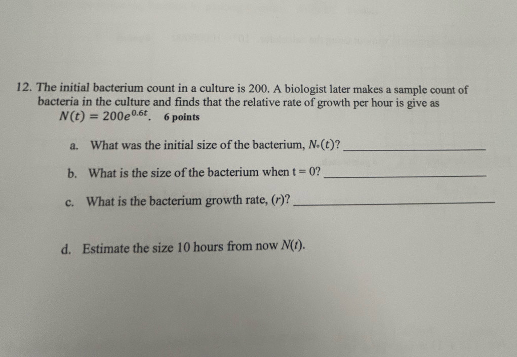 The initial bacterium count in a culture is 200. A biologist later makes a sample count of 
bacteria in the culture and finds that the relative rate of growth per hour is give as
N(t)=200e^(0.6t). 6 points 
a. What was the initial size of the bacterium, N(t)?_ 
b. What is the size of the bacterium when t=0 _ 
c. What is the bacterium growth rate, (r)?_ 
d. Estimate the size 10 hours from now N(t).