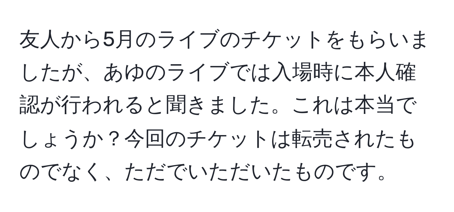 友人から5月のライブのチケットをもらいましたが、あゆのライブでは入場時に本人確認が行われると聞きました。これは本当でしょうか？今回のチケットは転売されたものでなく、ただでいただいたものです。