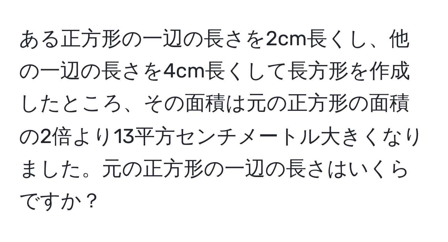 ある正方形の一辺の長さを2cm長くし、他の一辺の長さを4cm長くして長方形を作成したところ、その面積は元の正方形の面積の2倍より13平方センチメートル大きくなりました。元の正方形の一辺の長さはいくらですか？