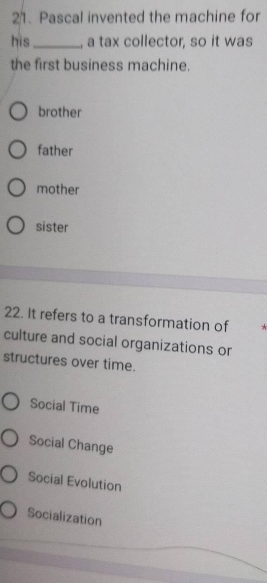 Pascal invented the machine for
his_ , a tax collector, so it was
the first business machine.
brother
father
mother
sister
22. It refers to a transformation of *
culture and social organizations or
structures over time.
Social Time
Social Change
Social Evolution
Socialization