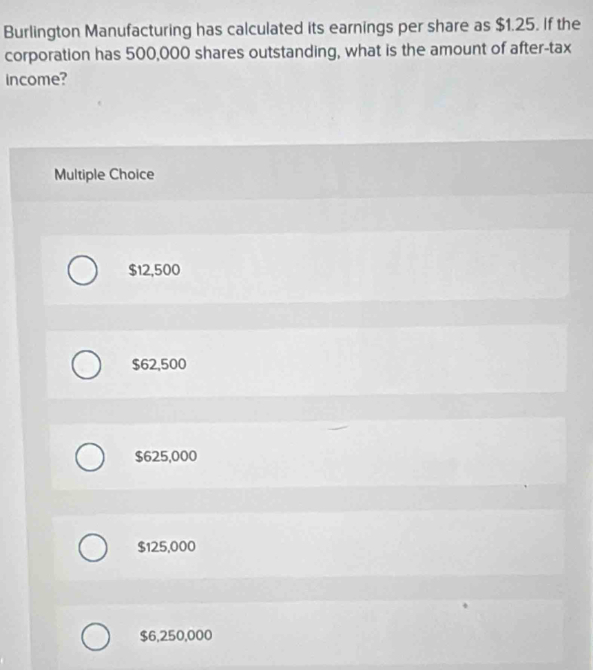 Burlington Manufacturing has calculated its earnings per share as $1.25. If the
corporation has 500,000 shares outstanding, what is the amount of after-tax
income?
Multiple Choice
$12,500
$62,500
$625,000
$125,000
$6,250,000