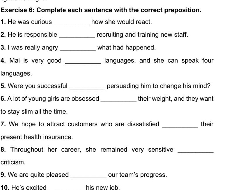 Complete each sentence with the correct preposition. 
1. He was curious _how she would react. 
2. He is responsible _recruiting and training new staff. 
3. I was really angry _what had happened. 
4. Mai is very good _languages, and she can speak four 
languages. 
5. Were you successful _persuading him to change his mind? 
6. A lot of young girls are obsessed _their weight, and they want 
to stay slim all the time. 
7. We hope to attract customers who are dissatisfied _their 
present health insurance. 
8. Throughout her career, she remained very sensitive_ 
criticism. 
9. We are quite pleased _our team's progress. 
10. He's excited his new iob.