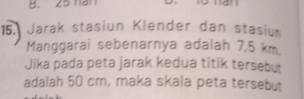 B. 25 han
15. Jarak stasiun Klender dan stasium
Manggarai sebenarnya adalah 7,5 km.
Jika pada peta jarak kedua titik tersebut
adalah 50 cm, maka skala peta tersebut