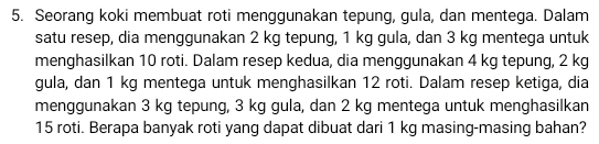 Seorang koki membuat roti menggunakan tepung, gula, dan mentega. Dalam 
satu resep, dia menggunakan 2 kg tepung, 1 kg gula, dan 3 kg mentega untuk 
menghasilkan 10 roti. Dalam resep kedua, dia menggunakan 4 kg tepung, 2 kg
gula, dan 1 kg mentega untuk menghasilkan 12 roti. Dalam resep ketiga, dia 
menggunakan 3 kg tepung, 3 kg gula, dan 2 kg mentega untuk menghasilkan
15 roti. Berapa banyak roti yang dapat dibuat dari 1 kg masing-masing bahan?