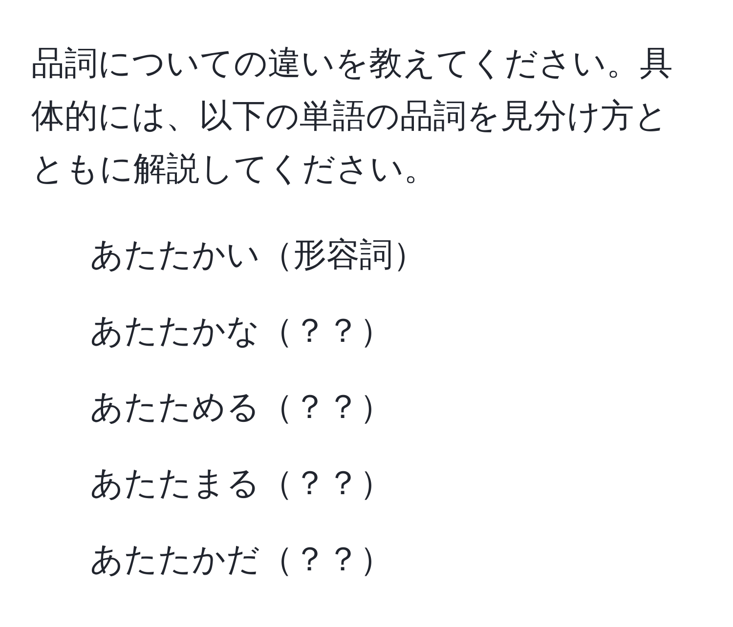 品詞についての違いを教えてください。具体的には、以下の単語の品詞を見分け方とともに解説してください。
- あたたかい形容詞
- あたたかな？？
- あたためる？？
- あたたまる？？
- あたたかだ？？