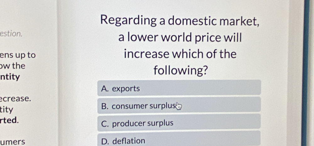 Regarding a domestic market,
estion. a lower world price will
ens up to increase which of the
bw the
ntity
following?
A. exports
ecrease.
tity
B. consumer surplus
rted.
C. producer surplus
umers D. deflation